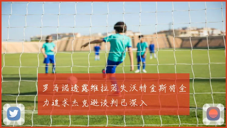 罗马诺透露维拉若失沃特金斯将全力追求杰克逊谈判已深入