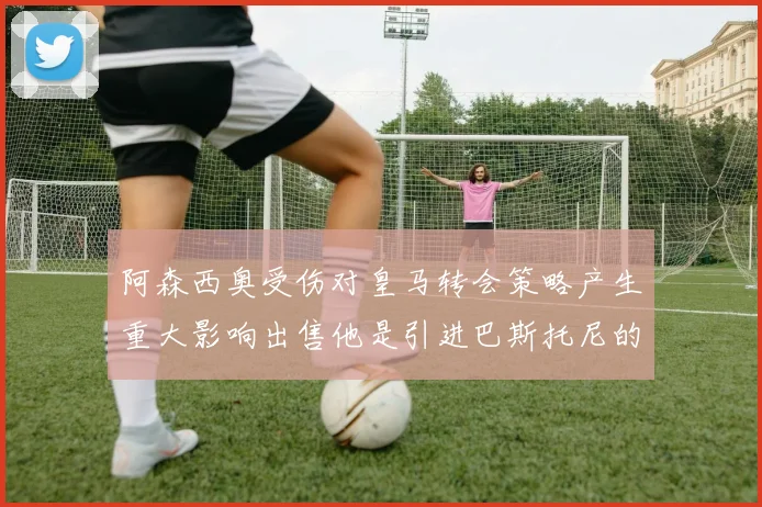 阿森西奥受伤对皇马转会策略产生重大影响出售他是引进巴斯托尼的前提条件