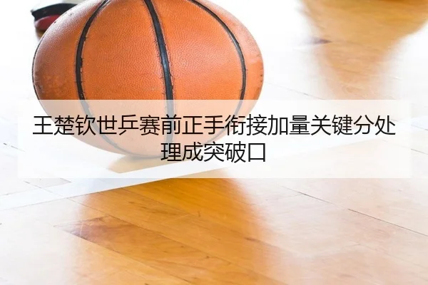 王楚钦世乒赛前正手衔接加量关键分处理成突破口